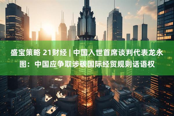 盛宝策略 21财经 | 中国入世首席谈判代表龙永图：中国应争取涉碳国际经贸规则话语权