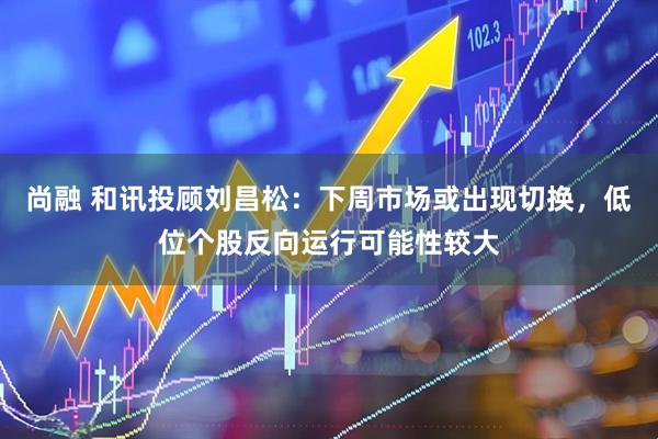 尚融 和讯投顾刘昌松：下周市场或出现切换，低位个股反向运行可能性较大