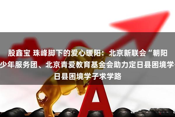 股鑫宝 珠峰脚下的爱心暖阳：北京新联会“朝阳成长”青少年服务团、北京青爱教育基金会助力定日县困境学子求学路