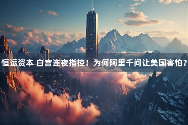 恒运资本 白宫连夜指控！为何阿里千问让美国害怕？
