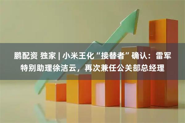 鹏配资 独家 | 小米王化“接替者”确认：雷军特别助理徐洁云，再次兼任公关部总经理