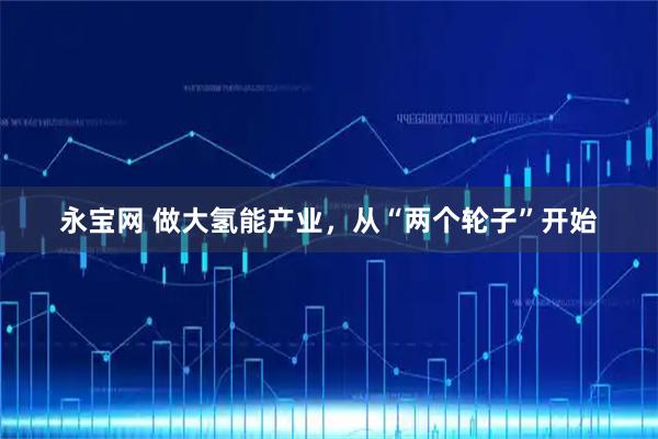永宝网 做大氢能产业，从“两个轮子”开始