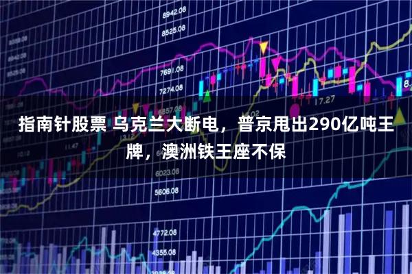 指南针股票 乌克兰大断电，普京甩出290亿吨王牌，澳洲铁王座不保