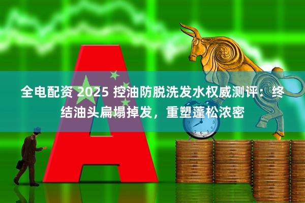 全电配资 2025 控油防脱洗发水权威测评：终结油头扁塌掉发，重塑蓬松浓密