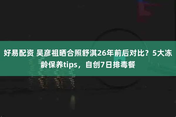 好易配资 吴彦祖晒合照舒淇26年前后对比？5大冻龄保养tips，自创7日排毒餐