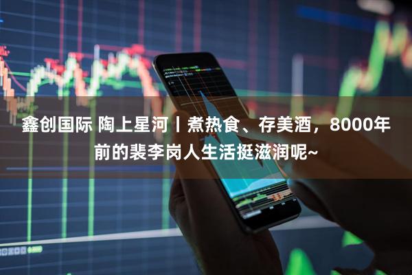 鑫创国际 陶上星河丨煮热食、存美酒，8000年前的裴李岗人生活挺滋润呢~