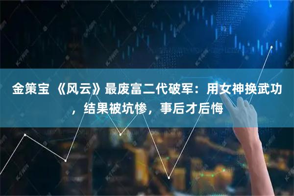 金策宝 《风云》最废富二代破军：用女神换武功，结果被坑惨，事后才后悔