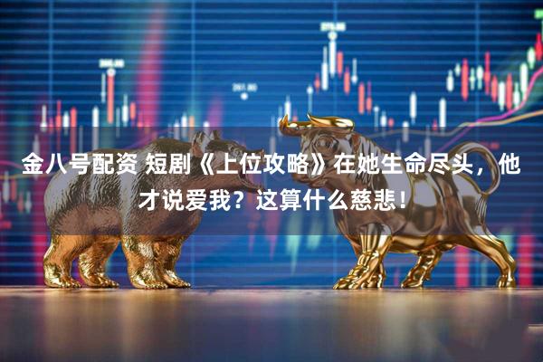 金八号配资 短剧《上位攻略》在她生命尽头，他才说爱我？这算什么慈悲！