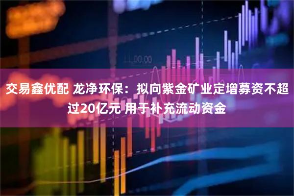 交易鑫优配 龙净环保：拟向紫金矿业定增募资不超过20亿元 用于补充流动资金