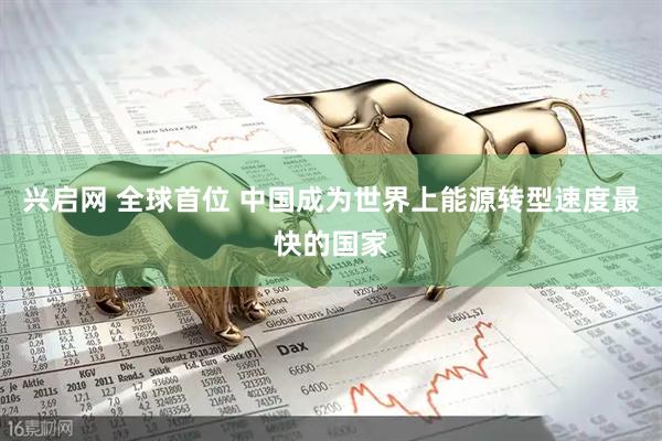兴启网 全球首位 中国成为世界上能源转型速度最快的国家