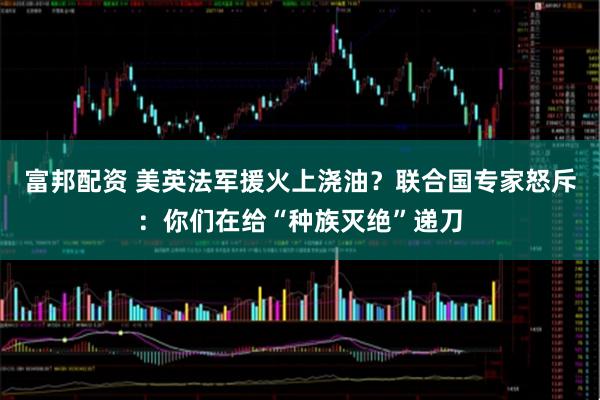 富邦配资 美英法军援火上浇油？联合国专家怒斥：你们在给“种族灭绝”递刀