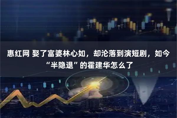 惠红网 娶了富婆林心如，却沦落到演短剧，如今“半隐退”的霍建华怎么了