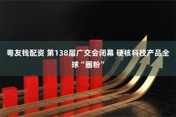 粤友钱配资 第138届广交会闭幕 硬核科技产品全球“圈粉”