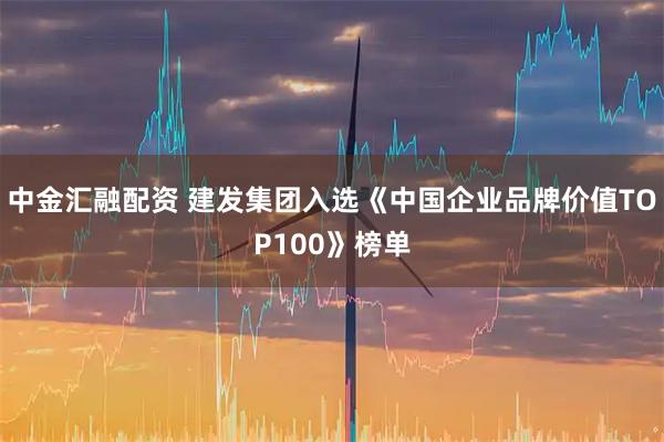中金汇融配资 建发集团入选《中国企业品牌价值TOP100》榜单