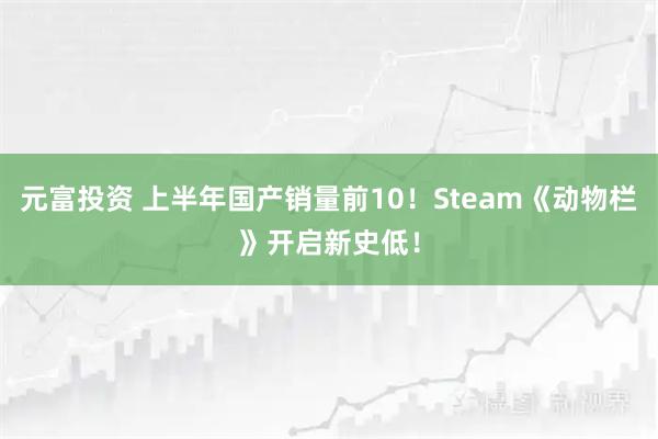 元富投资 上半年国产销量前10！Steam《动物栏》开启新史低！