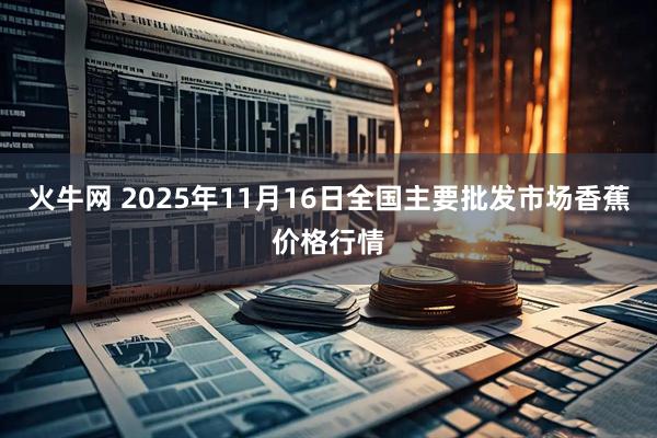 火牛网 2025年11月16日全国主要批发市场香蕉价格行情