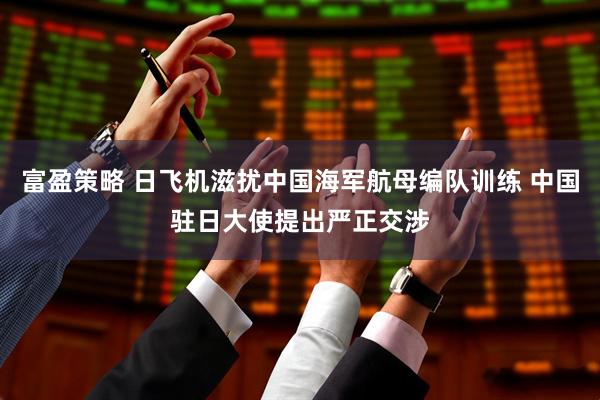 富盈策略 日飞机滋扰中国海军航母编队训练 中国驻日大使提出严正交涉