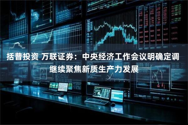 括普投资 万联证券：中央经济工作会议明确定调 继续聚焦新质生产力发展