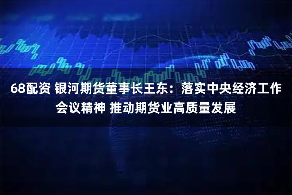 68配资 银河期货董事长王东：落实中央经济工作会议精神 推动期货业高质量发展