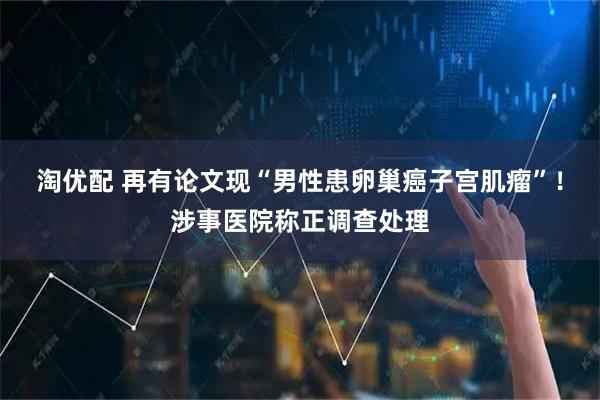 淘优配 再有论文现“男性患卵巢癌子宫肌瘤”！涉事医院称正调查处理