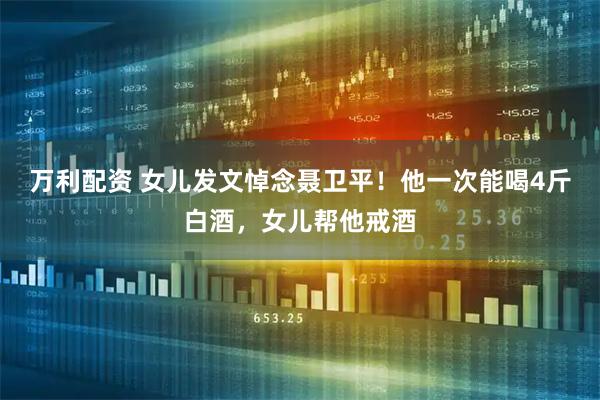 万利配资 女儿发文悼念聂卫平！他一次能喝4斤白酒，女儿帮他戒酒