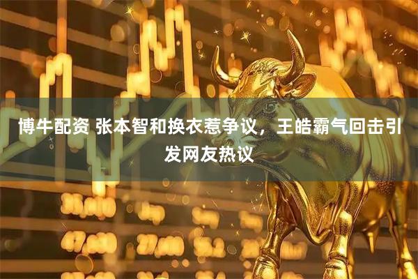博牛配资 张本智和换衣惹争议，王皓霸气回击引发网友热议