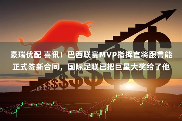 豪瑞优配 喜讯！巴西联赛MVP指挥官将跟鲁能正式签新合同，国际足联已把巨星大奖给了他