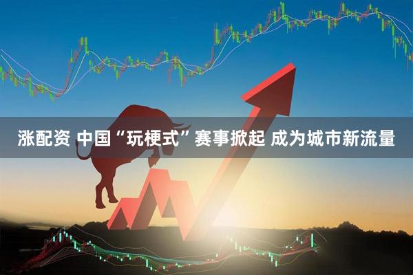 涨配资 中国“玩梗式”赛事掀起 成为城市新流量