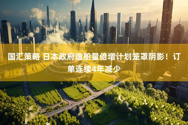国汇策略 日本政府造船量倍增计划笼罩阴影！订单连续4年减少